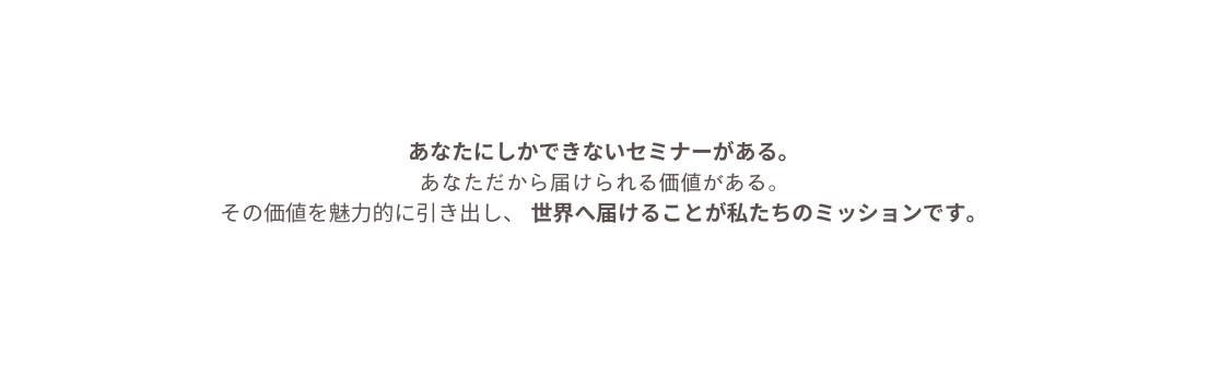 あなたにしかできないセミナーがある あなただから届けられる価値がある その価値を魅力的に引き出し 世界へ届けることが私たちのミッションです